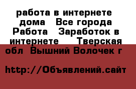работа в интернете, дома - Все города Работа » Заработок в интернете   . Тверская обл.,Вышний Волочек г.